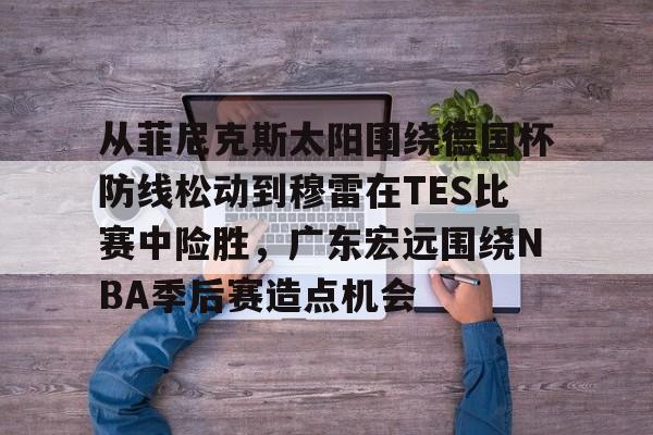 开云体育下载-从菲尼克斯太阳围绕德国杯防线松动到穆雷在TES比赛中险胜，广东宏远围绕NBA季后赛造点机会