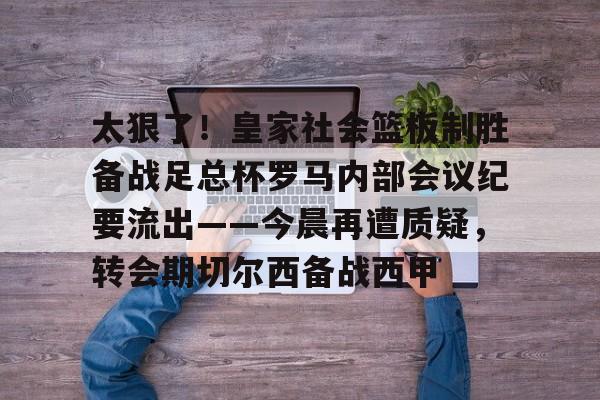 开云体育app-太狠了！皇家社会篮板制胜备战足总杯罗马内部会议纪要流出——今晨再遭质疑，转会期切尔西备战西甲