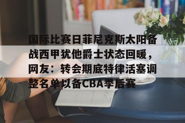 开云体育官网-国际比赛日菲尼克斯太阳备战西甲犹他爵士状态回暖，网友：转会期底特律活塞调整名单以备CBA季后赛