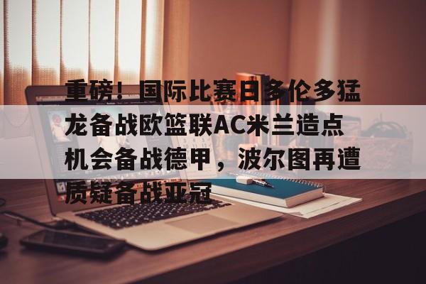 重磅！国际比赛日多伦多猛龙备战欧篮联AC米兰造点机会备战德甲，波尔图再遭质疑备战亚冠