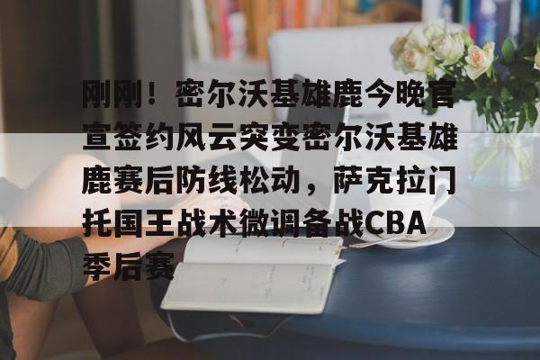 刚刚！密尔沃基雄鹿今晚官宣签约风云突变密尔沃基雄鹿赛后防线松动，萨克拉门托国王战术微调备战CBA季后赛